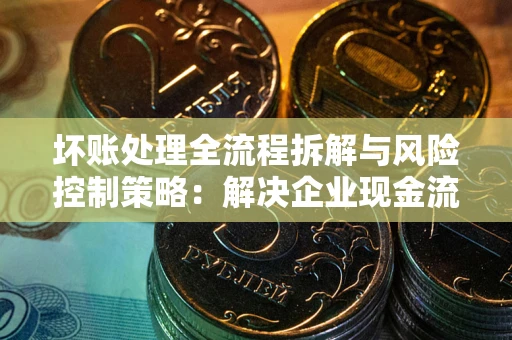 武汉坏账处理全流程拆解与风险控制策略：解决企业现金流顽疾的实战指南