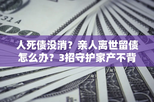 武汉人死债没消？亲人离世留债怎么办？3招守护家产不背锅