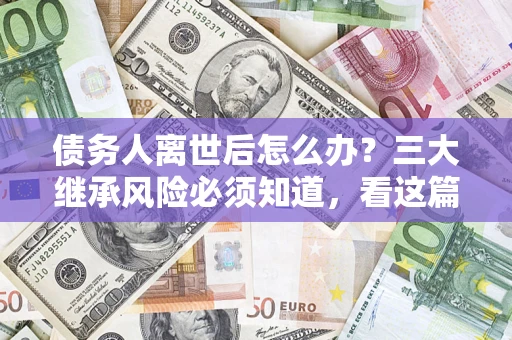 武汉债务人离世后怎么办？三大继承风险必须知道，看这篇就够了