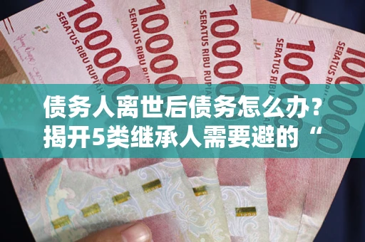 武汉债务人离世后债务怎么办？揭开5类继承人需要避的“坑”