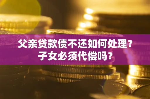 武汉父亲贷款债不还如何处理？子女必须代偿吗？