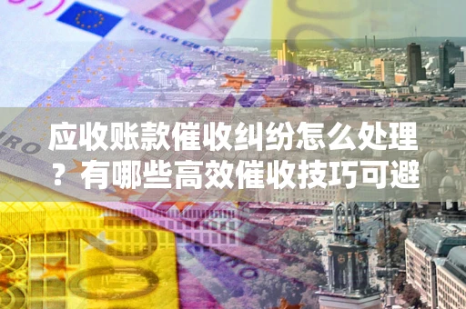 武汉应收账款催收纠纷怎么处理？有哪些高效催收技巧可避免坏账？